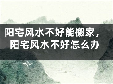 阳宅风水不好能搬家,阳宅风水不好怎么办