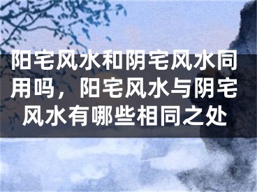 阳宅风水和阴宅风水同用吗,阳宅风水与阴宅风水有哪些相同之处