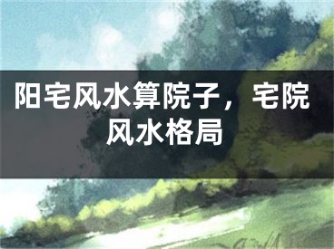 阳宅风水算院子,宅院风水格局
