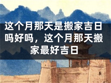 这个月那天是搬家吉日吗好吗,这个月那天搬家最好吉日