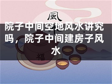 院子中间空地风水讲究吗，院子中间建房子风水