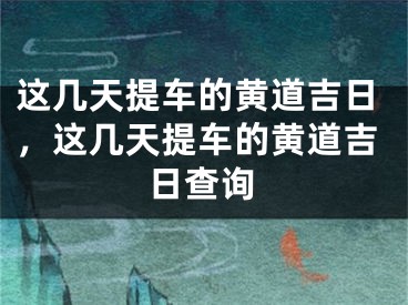 这几天提车的黄道吉日,这几天提车的黄道吉日查询