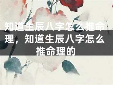 知道生辰八字怎么推命理，知道生辰八字怎么推命理的