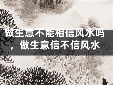 做生意不能相信风水吗，做生意信不信风水