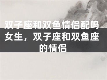 双子座和双鱼情侣配吗女生，双子座和双鱼座的情侣