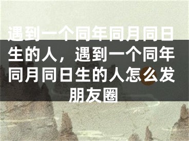遇到一个同年同月同日生的人,遇到一个同年同月同日生的人怎么发朋友圈