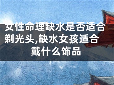 女性命理缺水是否适合剃光头,缺水女孩适合戴什么饰品