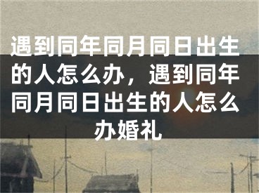 遇到同年同月同日出生的人怎么办,遇到同年同月同日出生的人怎么办婚礼