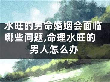 水旺的男命婚姻会面临哪些问题,命理水旺的男人怎么办