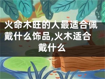 火命木旺的人最适合佩戴什么饰品,火木适合戴什么