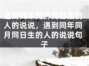 遇到同年同月同日生的人的说说，遇到同年同月同日生的人的说说句子
