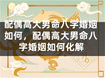 配偶高大男命八字婚姻如何,配偶高大男命八字婚姻如何化解