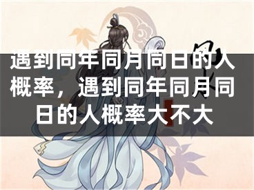 遇到同年同月同日的人概率，遇到同年同月同日的人概率大不大