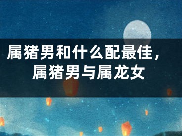 属猪男和什么配最佳,属猪男与属龙女