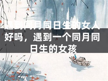 遇到同月同日生的女人好吗,遇到一个同月同日生的女孩