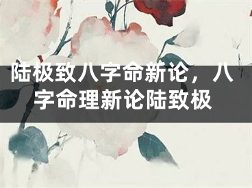 陆极致八字命新论，八字命理新论陆致极