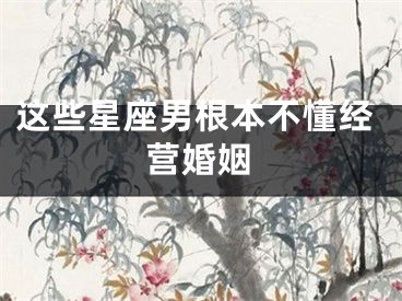 这些星座男根本不懂经营婚姻