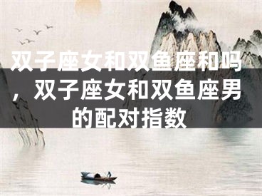 双子座女和双鱼座和吗，双子座女和双鱼座男的配对指数