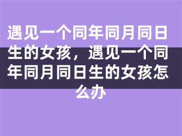 遇见一个同年同月同日生的女孩,遇见一个同年同月同日生的女孩怎么办