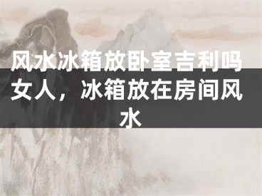 风水冰箱放卧室吉利吗女人，冰箱放在房间风水