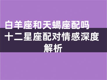 白羊座和天蝎座配吗 十二星座配对情感深度解析