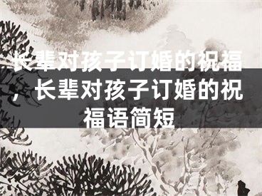 长辈对孩子订婚的祝福，长辈对孩子订婚的祝福语简短