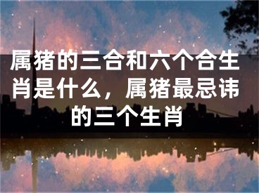 属猪的三合和六个合生肖是什么,属猪最忌讳的三个生肖