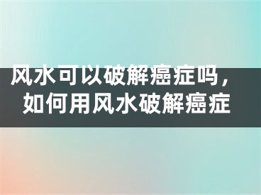 风水可以破解癌症吗，如何用风水破解癌症
