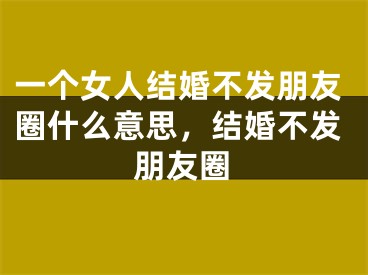 一个女人结婚不发朋友圈什么意思,结婚不发朋友圈