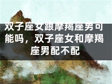双子座女跟摩羯座男可能吗，双子座女和摩羯座男配不配