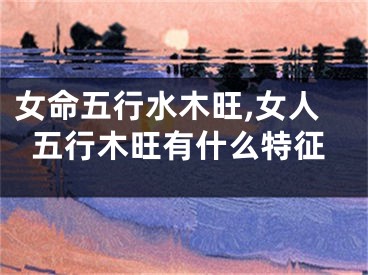 女命五行水木旺,女人五行木旺有什么特征