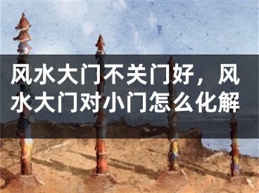 风水大门不关门好,风水大门对小门怎么化解