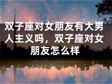 双子座对女朋友有大男人主义吗，双子座对女朋友怎么样