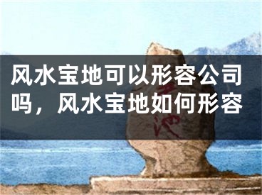风水宝地可以形容公司吗，风水宝地如何形容
