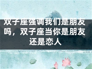 双子座强调我们是朋友吗，双子座当你是朋友还是恋人