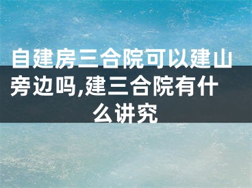 自建房三合院可以建山旁边吗,建三合院有什么讲究