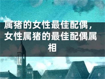 属猪的女性最佳配偶,女性属猪的最佳配偶属相