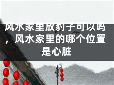 风水家里放豹子可以吗,风水家里的哪个位置是心脏