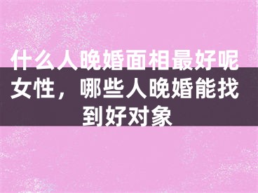 什么人晚婚面相最好呢女性,哪些人晚婚能找到好对象