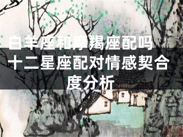 白羊座和摩羯座配吗 十二星座配对情感契合度分析