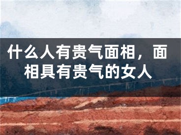 什么人有贵气面相,面相具有贵气的女人
