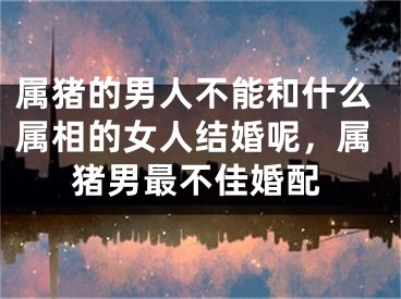 属猪的男人不能和什么属相的女人结婚呢，属猪男最不佳婚配