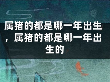 属猪的都是哪一年出生,属猪的都是哪一年出生的