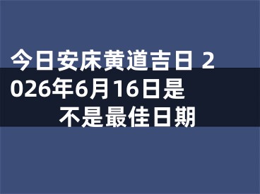 今日安床黄道吉日 2026年6月16日是不是最佳日期
