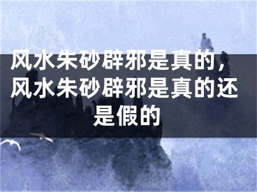 风水朱砂辟邪是真的,风水朱砂辟邪是真的还是假的