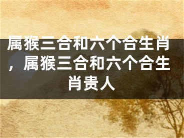 属猴三合和六个合生肖,属猴三合和六个合生肖贵人