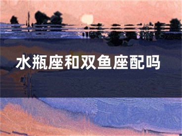 水瓶座和双鱼座配吗