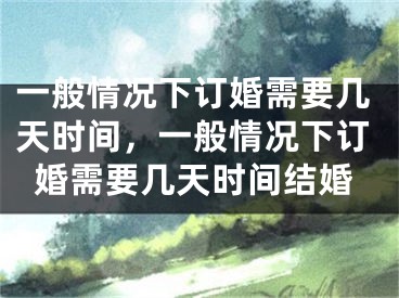 一般情况下订婚需要几天时间,一般情况下订婚需要几天时间结婚