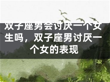 双子座男会讨厌一个女生吗，双子座男讨厌一个女的表现