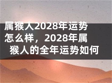 属猴人2028年运势怎么样,2028年属猴人的全年运势如何